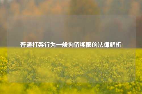 普通打架行为一般拘留期限的法律解析
