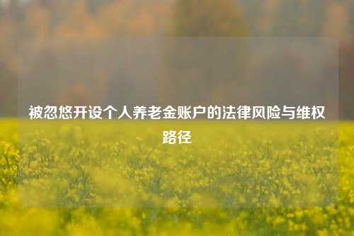 被忽悠开设个人养老金账户的法律风险与维权路径