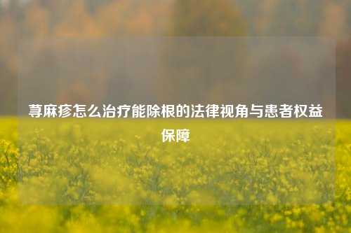 荨麻疹怎么治疗能除根的法律视角与患者权益保障