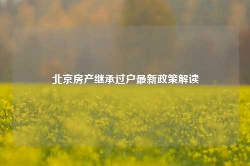 北京房产继承过户最新政策解读