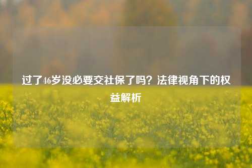 过了46岁没必要交社保了吗？法律视角下的权益解析