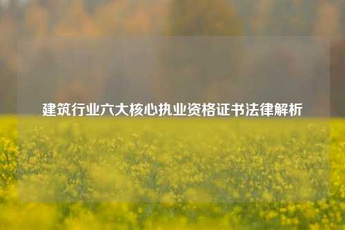 建筑行业六大核心执业资格证书法律解析