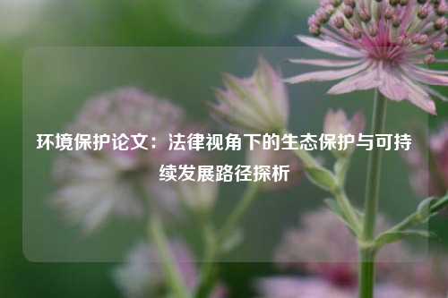 环境保护论文：法律视角下的生态保护与可持续发展路径探析