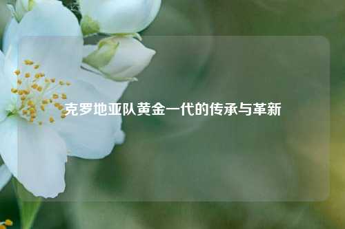 克罗地亚队黄金一代的传承与革新