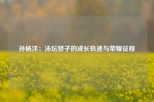 孙杨洋：泳坛骄子的成长轨迹与荣耀征程