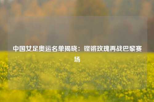中国女足奥运名单揭晓：铿锵玫瑰再战巴黎赛场