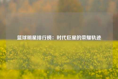篮球明星排行榜：时代巨星的荣耀轨迹